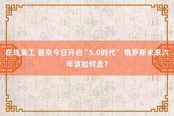 在线美工 普京今日开启“5.0时代” 俄罗斯未来六年该如何走？