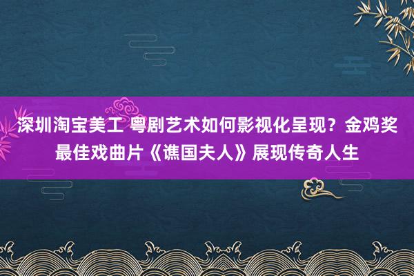 深圳淘宝美工 粤剧艺术如何影视化呈现？金鸡奖最佳戏曲片《谯国夫人》展现传奇人生