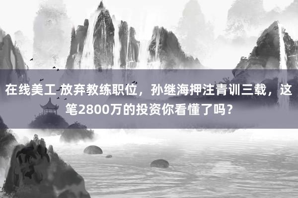 在线美工 放弃教练职位，孙继海押注青训三载，这笔2800万的投资你看懂了吗？