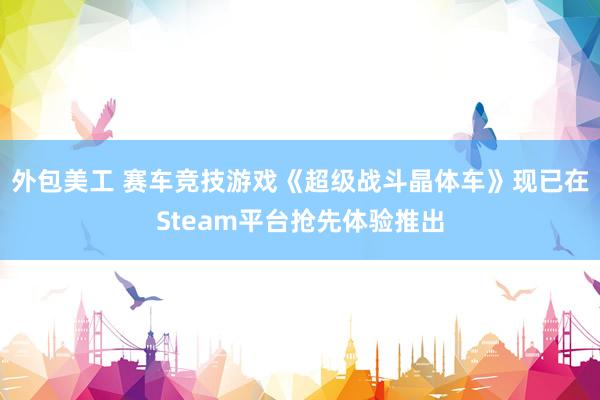 外包美工 赛车竞技游戏《超级战斗晶体车》现已在Steam平台抢先体验推出