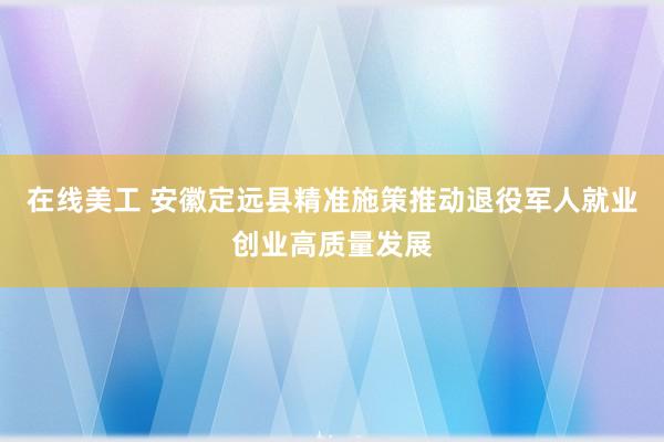 在线美工 安徽定远县精准施策推动退役军人就业创业高质量发展