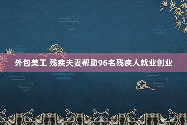 外包美工 残疾夫妻帮助96名残疾人就业创业