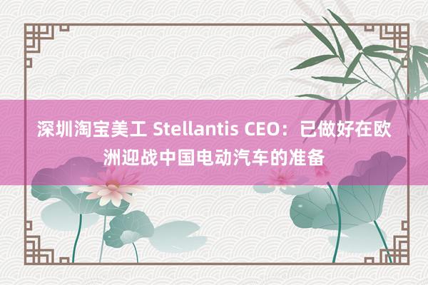 深圳淘宝美工 Stellantis CEO：已做好在欧洲迎战中国电动汽车的准备