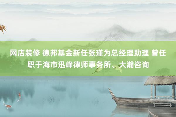 网店装修 德邦基金新任张瑾为总经理助理 曾任职于海市迅峰律师事务所、大瀚咨询