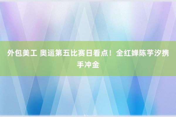 外包美工 奥运第五比赛日看点！全红婵陈芋汐携手冲金