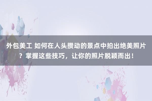 外包美工 如何在人头攒动的景点中拍出绝美照片？掌握这些技巧，让你的照片脱颖而出！