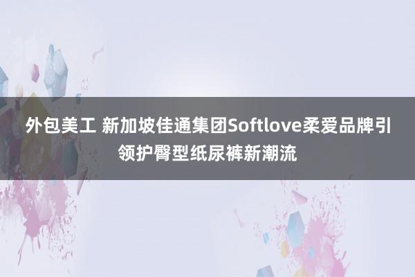 外包美工 新加坡佳通集团Softlove柔爱品牌引领护臀型纸尿裤新潮流