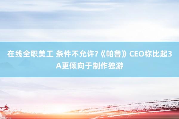 在线全职美工 条件不允许?《帕鲁》CEO称比起3A更倾向于制作独游