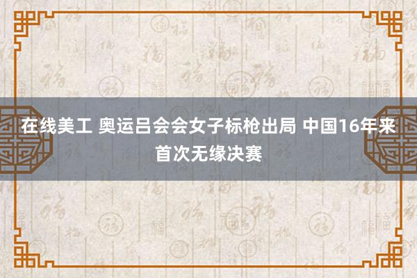 在线美工 奥运吕会会女子标枪出局 中国16年来首次无缘决赛