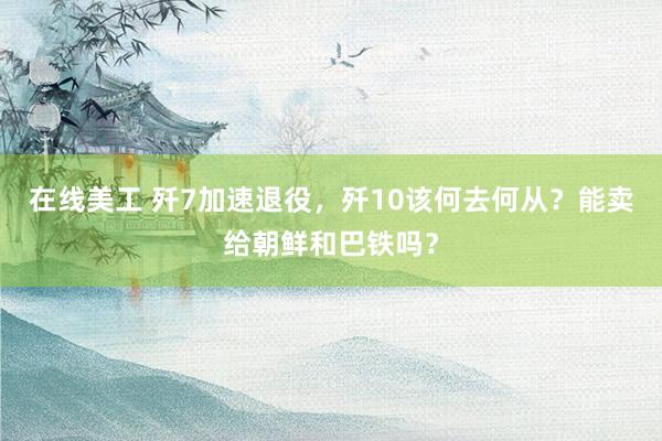 在线美工 歼7加速退役，歼10该何去何从？能卖给朝鲜和巴铁吗？