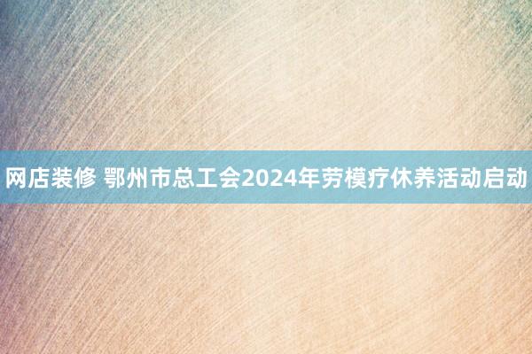 网店装修 鄂州市总工会2024年劳模疗休养活动启动