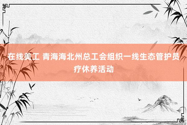 在线美工 青海海北州总工会组织一线生态管护员疗休养活动