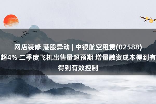 网店装修 港股异动 | 中银航空租赁(02588)午后涨超4% 二季度飞机出售量超预期 增量融资成本得到有效控制