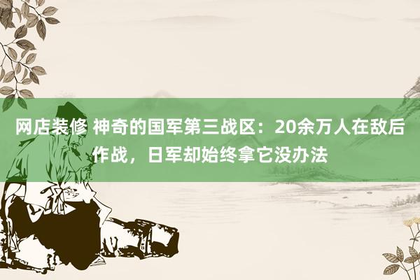 网店装修 神奇的国军第三战区：20余万人在敌后作战，日军却始终拿它没办法