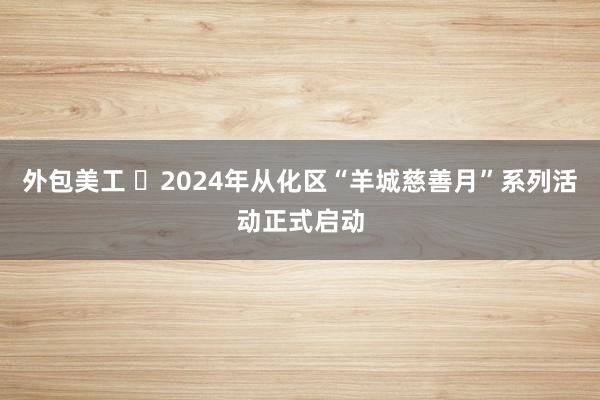 外包美工 ​2024年从化区“羊城慈善月”系列活动正式启动